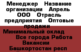 Менеджер › Название организации ­ Апрель, ООО › Отрасль предприятия ­ Оптовые продажи › Минимальный оклад ­ 10 000 - Все города Работа » Вакансии   . Башкортостан респ.,Баймакский р-н